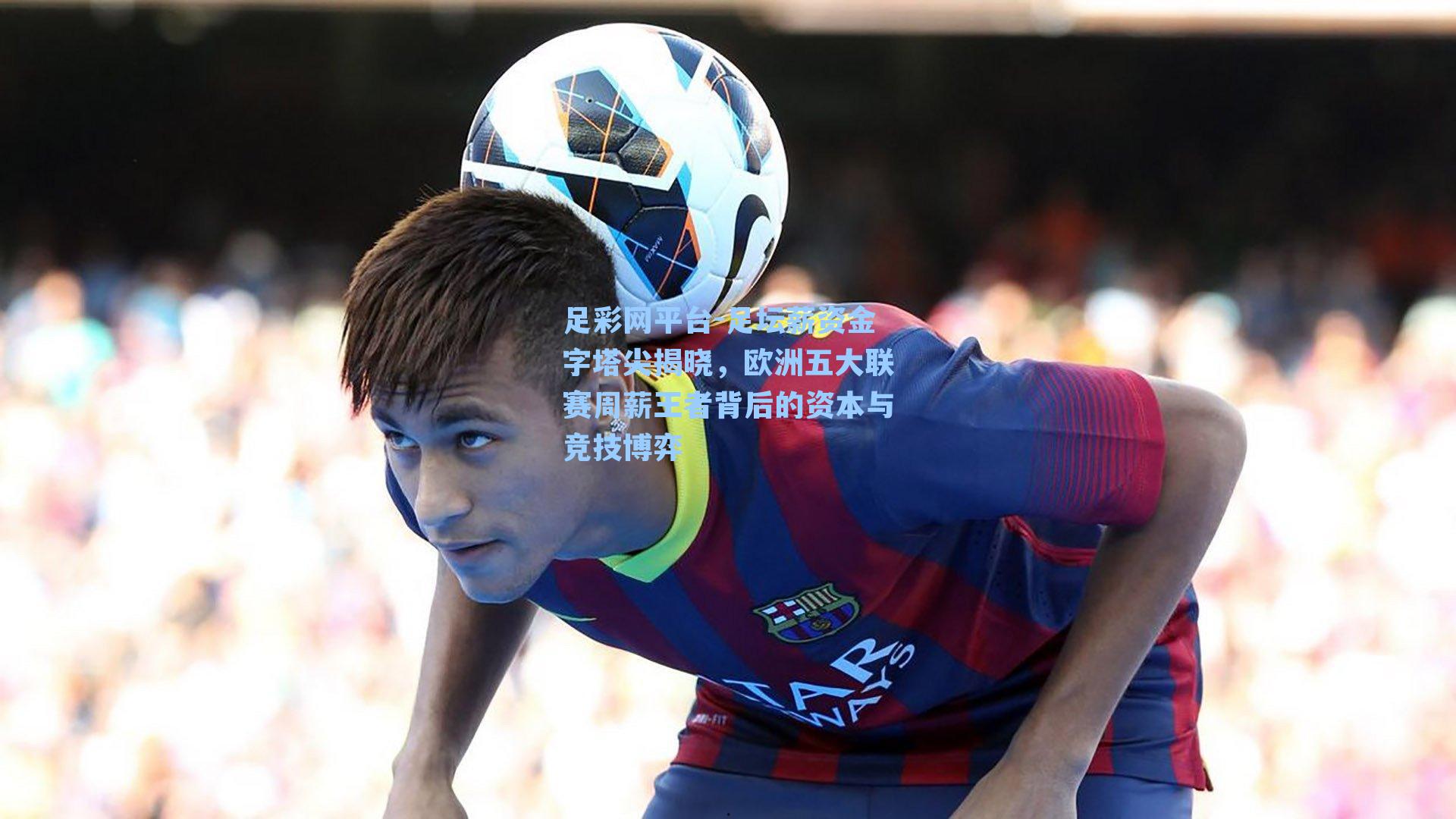 足坛薪资金字塔尖揭晓，欧洲五大联赛周薪王者背后的资本与竞技博弈