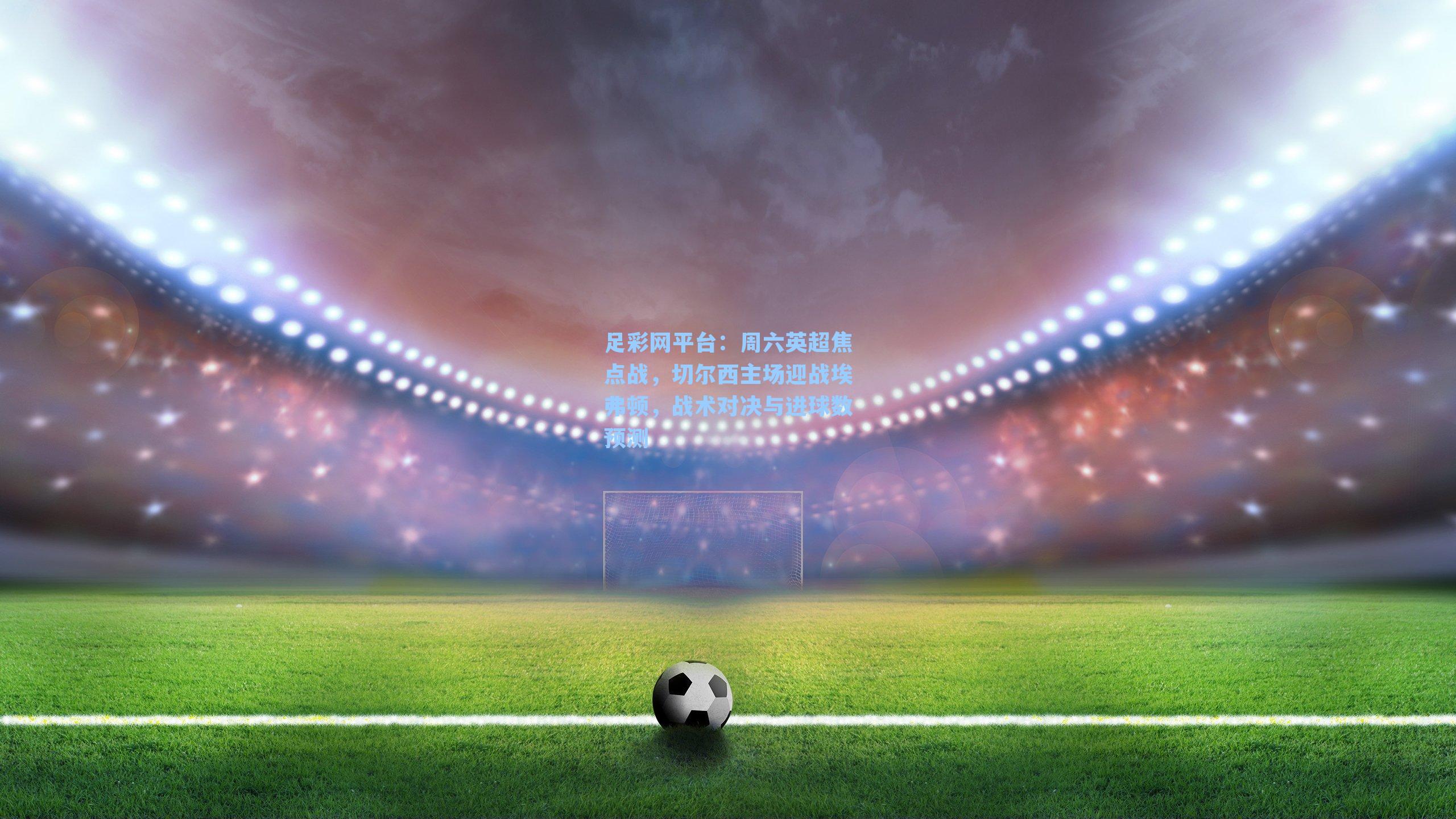 周六英超焦点战,切尔西主场迎战埃弗顿,战术对决与进球数预测