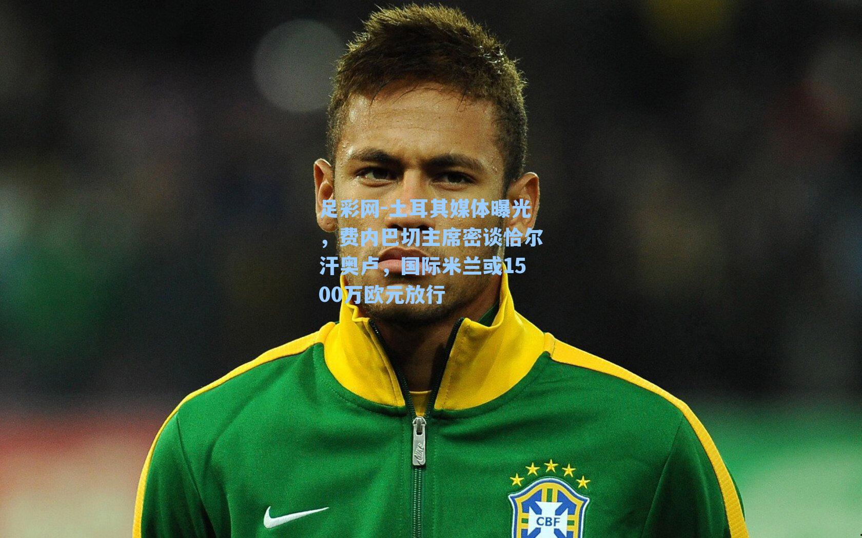 土耳其媒体曝光，费内巴切主席密谈恰尔汗奥卢，国际米兰或1500万欧元放行