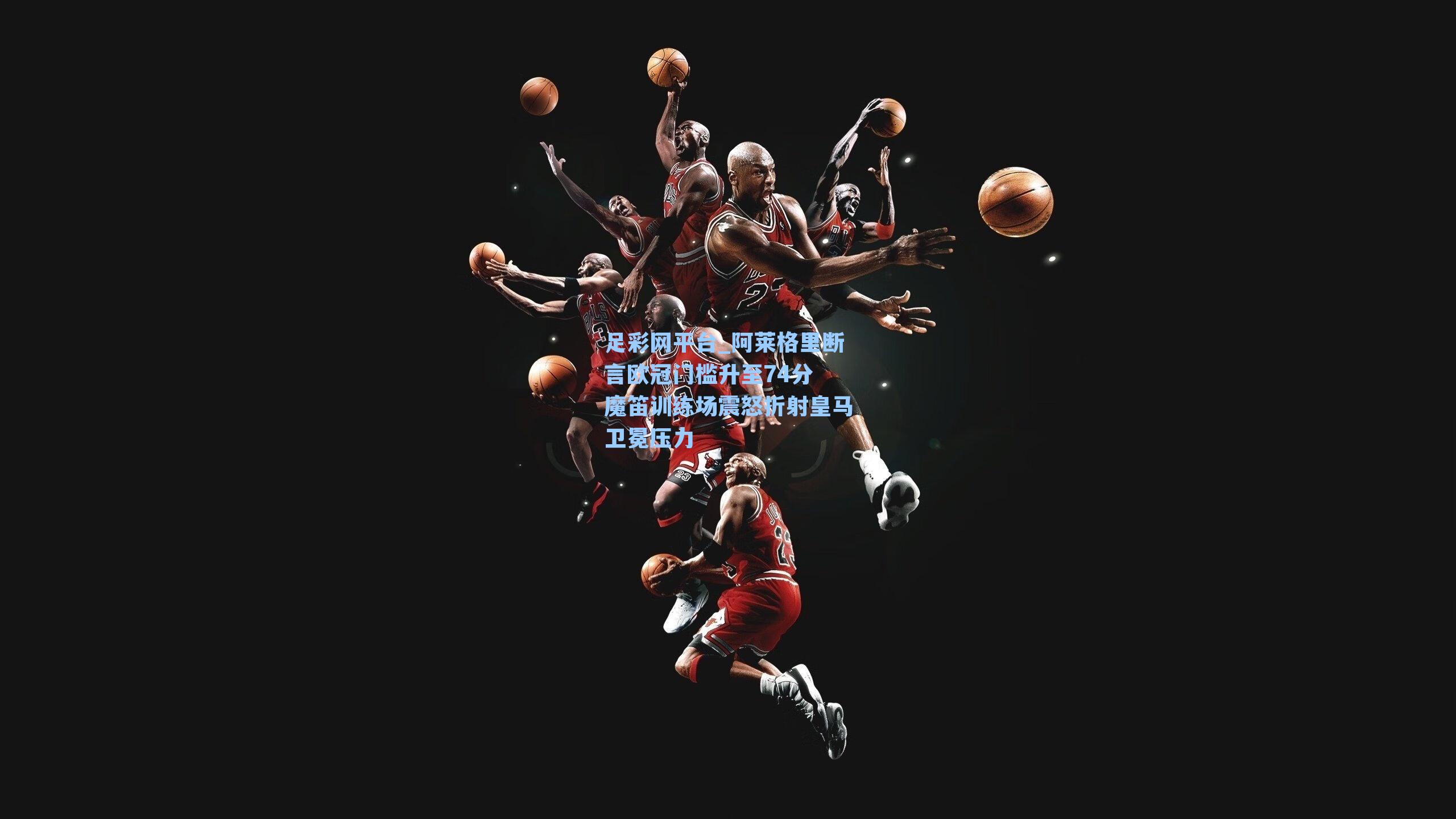 阿莱格里断言欧冠门槛升至74分 魔笛训练场震怒折射皇马卫冕压力