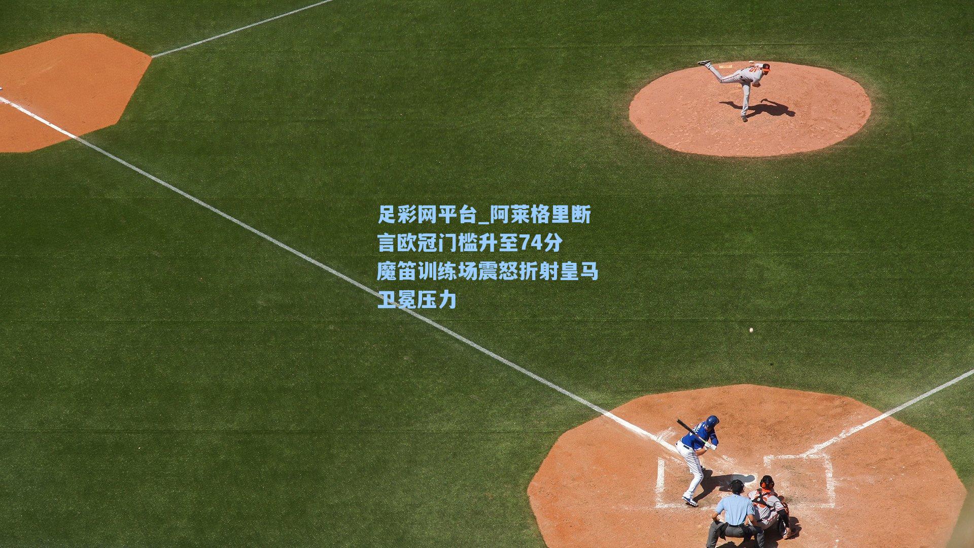 阿莱格里断言欧冠门槛升至74分 魔笛训练场震怒折射皇马卫冕压力